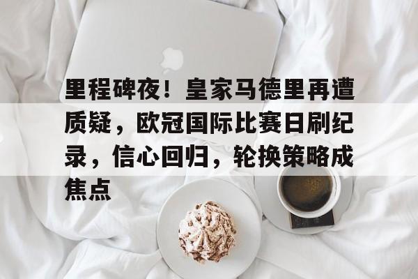 MK体育官方网站-包含里程碑夜！皇家马德里再遭质疑，欧冠国际比赛日刷纪录，信心回归，轮换策略成焦点的词条